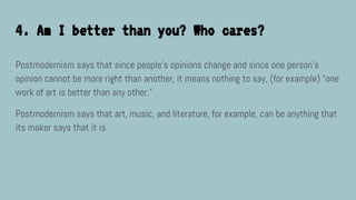 4. Am I better than you? Who cares?
Postmodernism says that since people’s opinions change and since one person's
opinion cannot be more right than another, it means nothing to say, (for example) “one
work of art is better than any other.”
Postmodernism says that art, music, and literature, for example, can be anything that
its maker says that it is.
 