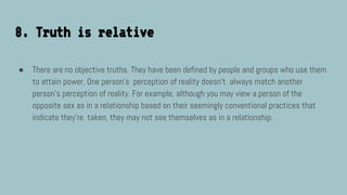 8. Truth is relative
● There are no objective truths. They have been defined by people and groups who use them
to attain power. One person’s perception of reality doesn’t always match another
person’s perception of reality. For example, although you may view a person of the
opposite sex as in a relationship based on their seemingly conventional practices that
indicate they’re taken, they may not see themselves as in a relationship.
 
