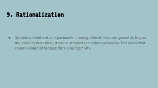 9. Rationalization
● Opinions are what matter in postmodern thinking; after all, facts are ignored. As long as
the opinion is rationalized, it can be accepted as the best explanation. This means that
science is rejected because there is no objectivity.
 
