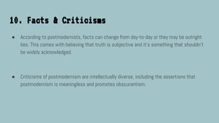 10. Facts & Criticisms
● According to postmodernists, facts can change from day-to-day or they may be outright
lies. This comes with believing that truth is subjective and it’s something that shouldn’t
be widely acknowledged.
● Criticisms of postmodernism are intellectually diverse, including the assertions that
postmodernism is meaningless and promotes obscurantism.
 