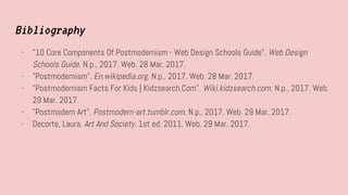 Bibliography
- "10 Core Components Of Postmodernism - Web Design Schools Guide". Web Design
Schools Guide. N.p., 2017. Web. 28 Mar. 2017.
- "Postmodernism". En.wikipedia.org. N.p., 2017. Web. 28 Mar. 2017.
- "Postmodernism Facts For Kids | Kidzsearch.Com". Wiki.kidzsearch.com. N.p., 2017. Web.
29 Mar. 2017.
- "Postmodern Art". Postmodern-art.tumblr.com. N.p., 2017. Web. 29 Mar. 2017.
- Decorte, Laura. Art And Society. 1st ed. 2011. Web. 29 Mar. 2017.
 