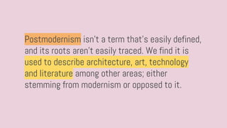 Postmodernism isn’t a term that’s easily defined,
and its roots aren’t easily traced. We find it is
used to describe architecture, art, technology
and literature among other areas; either
stemming from modernism or opposed to it.
 