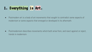 1. Everything is Art.
● Postmodern art is a body of art movements that sought to contradict some aspects of
modernism or some aspects that emerged or developed in its aftermath.
● Postmodernism describes movements which both arise from, and react against or reject,
trends in modernism.
 