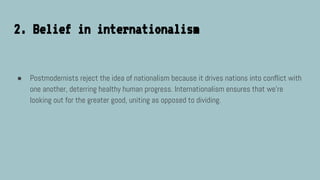 2. Belief in internationalism
● Postmodernists reject the idea of nationalism because it drives nations into conflict with
one another, deterring healthy human progress. Internationalism ensures that we’re
looking out for the greater good, uniting as opposed to dividing.
 