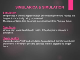 SIMULARICA & SIMULATION
Simulation
The process in which a representation of something comes to replace the
thing which is actually being represented.
The representation then becomes more important than “the real thing”.
Simulacra
When a sign loses its relation to reality, it then begins to simulate a
simulation.
Hyper reality
Division between "real" and simulation has collapsed, therefore an illusion
of an object is no longer possible because the real object is no longer
there.
 