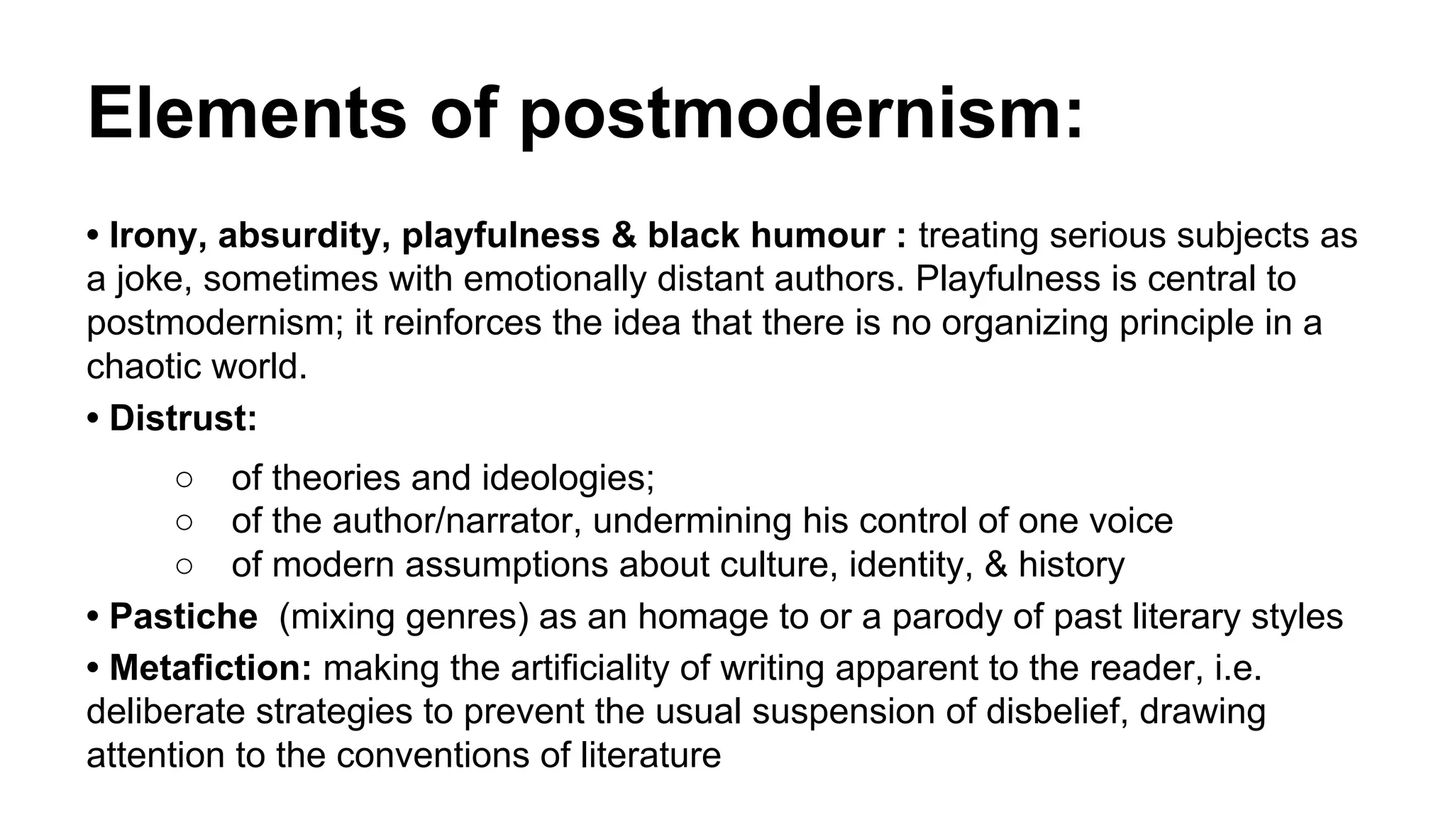 Elements of postmodernism:
• Irony, absurdity, playfulness & black humour : treating serious subjects as
a joke, sometimes with emotionally distant authors. Playfulness is central to
postmodernism; it reinforces the idea that there is no organizing principle in a
chaotic world.
• Distrust:
○ of theories and ideologies;
○ of the author/narrator, undermining his control of one voice
○ of modern assumptions about culture, identity, & history
• Pastiche (mixing genres) as an homage to or a parody of past literary styles
• Metafiction: making the artificiality of writing apparent to the reader, i.e.
deliberate strategies to prevent the usual suspension of disbelief, drawing
attention to the conventions of literature
 
