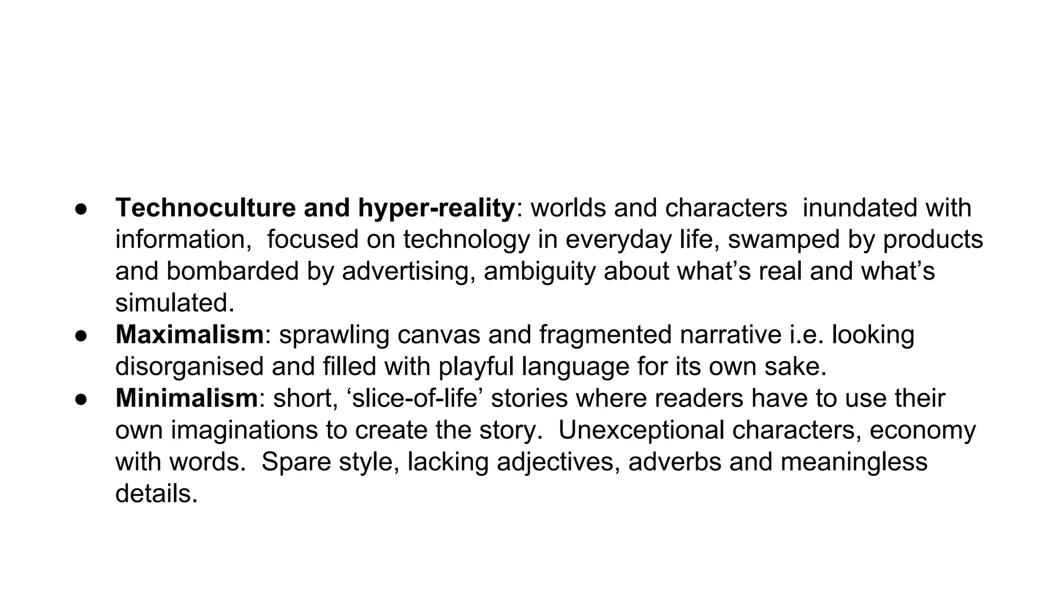 ● Technoculture and hyper-reality: worlds and characters inundated with
information, focused on technology in everyday life, swamped by products
and bombarded by advertising, ambiguity about what’s real and what’s
simulated.
● Maximalism: sprawling canvas and fragmented narrative i.e. looking
disorganised and filled with playful language for its own sake.
● Minimalism: short, ‘slice-of-life’ stories where readers have to use their
own imaginations to create the story. Unexceptional characters, economy
with words. Spare style, lacking adjectives, adverbs and meaningless
details.
 