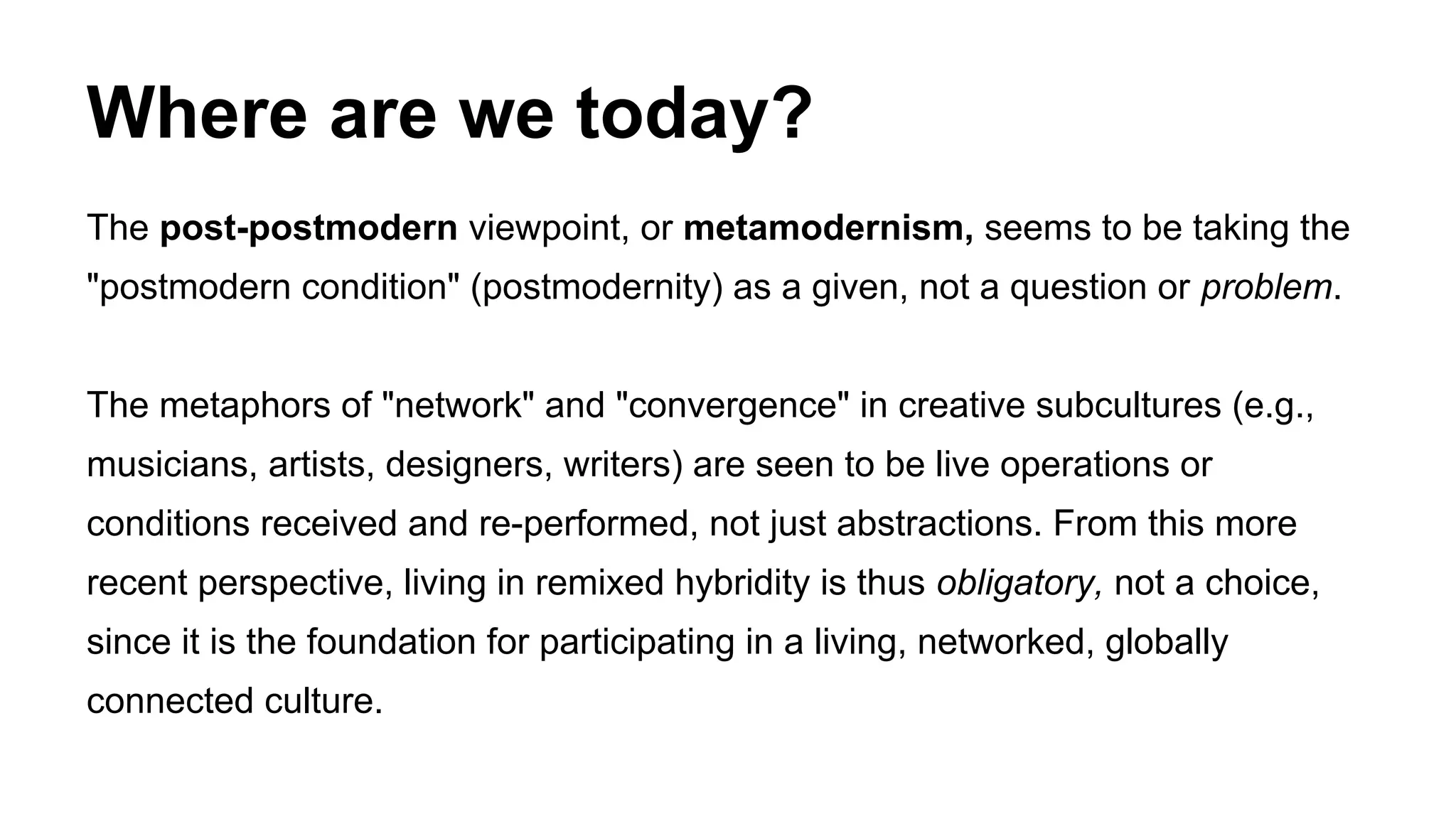 Where are we today?
The post-postmodern viewpoint, or metamodernism, seems to be taking the
"postmodern condition" (postmodernity) as a given, not a question or problem.
The metaphors of "network" and "convergence" in creative subcultures (e.g.,
musicians, artists, designers, writers) are seen to be live operations or
conditions received and re-performed, not just abstractions. From this more
recent perspective, living in remixed hybridity is thus obligatory, not a choice,
since it is the foundation for participating in a living, networked, globally
connected culture.
 