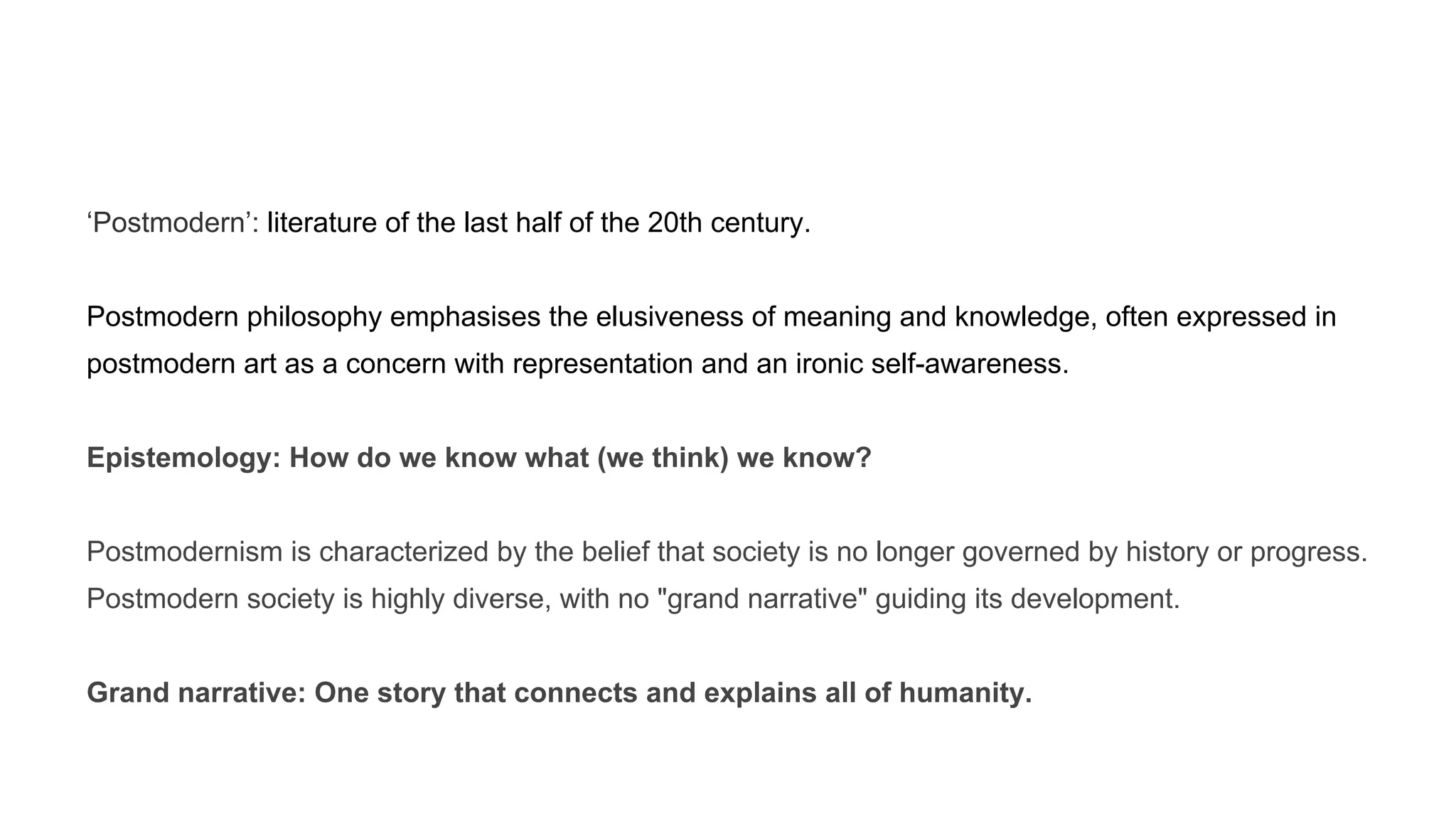 ‘Postmodern’: literature of the last half of the 20th century.
Postmodern philosophy emphasises the elusiveness of meaning and knowledge, often expressed in
postmodern art as a concern with representation and an ironic self-awareness.
Epistemology: How do we know what (we think) we know?
Postmodernism is characterized by the belief that society is no longer governed by history or progress.
Postmodern society is highly diverse, with no "grand narrative" guiding its development.
Grand narrative: One story that connects and explains all of humanity.
 