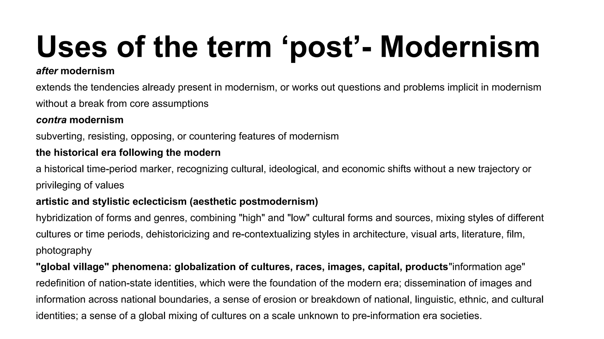 Uses of the term ‘post’- Modernism
after modernism
extends the tendencies already present in modernism, or works out questions and problems implicit in modernism
without a break from core assumptions
contra modernism
subverting, resisting, opposing, or countering features of modernism
the historical era following the modern
a historical time-period marker, recognizing cultural, ideological, and economic shifts without a new trajectory or
privileging of values
artistic and stylistic eclecticism (aesthetic postmodernism)
hybridization of forms and genres, combining "high" and "low" cultural forms and sources, mixing styles of different
cultures or time periods, dehistoricizing and re-contextualizing styles in architecture, visual arts, literature, film,
photography
"global village" phenomena: globalization of cultures, races, images, capital, products"information age"
redefinition of nation-state identities, which were the foundation of the modern era; dissemination of images and
information across national boundaries, a sense of erosion or breakdown of national, linguistic, ethnic, and cultural
identities; a sense of a global mixing of cultures on a scale unknown to pre-information era societies.
 