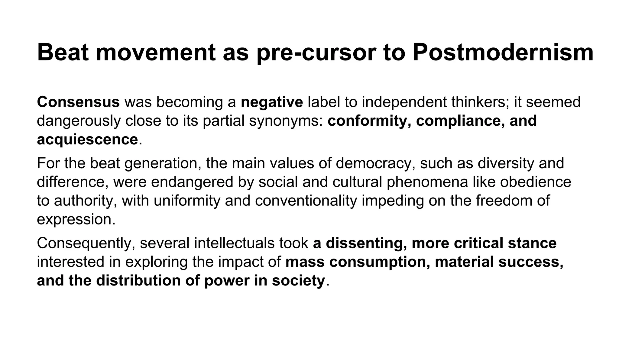 Beat movement as pre-cursor to Postmodernism
Consensus was becoming a negative label to independent thinkers; it seemed
dangerously close to its partial synonyms: conformity, compliance, and
acquiescence.
For the beat generation, the main values of democracy, such as diversity and
difference, were endangered by social and cultural phenomena like obedience
to authority, with uniformity and conventionality impeding on the freedom of
expression.
Consequently, several intellectuals took a dissenting, more critical stance
interested in exploring the impact of mass consumption, material success,
and the distribution of power in society.
 