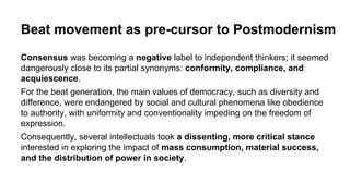 Beat movement as pre-cursor to Postmodernism
Consensus was becoming a negative label to independent thinkers; it seemed
dangerously close to its partial synonyms: conformity, compliance, and
acquiescence.
For the beat generation, the main values of democracy, such as diversity and
difference, were endangered by social and cultural phenomena like obedience
to authority, with uniformity and conventionality impeding on the freedom of
expression.
Consequently, several intellectuals took a dissenting, more critical stance
interested in exploring the impact of mass consumption, material success,
and the distribution of power in society.
 
