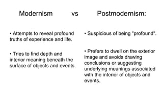 Modernism vs Postmodernism:
• Attempts to reveal profound
truths of experience and life.
• Tries to find depth and
interior meaning beneath the
surface of objects and events.
• Suspicious of being "profound".
• Prefers to dwell on the exterior
image and avoids drawing
conclusions or suggesting
underlying meanings associated
with the interior of objects and
events.
 