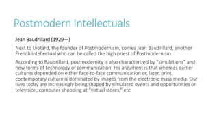 Postmodern Intellectuals
Jean Baudrillard (1929—)
Next to Lyotard, the founder of Postmodernism, comes Jean Baudrillard, another
French intellectual who can be called the high priest of Postmodernism.
According to Baudrillard, postmodernity is also characterized by “simulations” and
new forms of technology of communication. His argument is that whereas earlier
cultures depended on either face-to-face communication or, later, print,
contemporary culture is dominated by images from the electronic mass media. Our
lives today are increasingly being shaped by simulated events and opportunities on
television, computer shopping at “virtual stores,” etc.
 