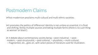 Postmodern Claims
Post-modernism proclaims multi-cultural and multi-ethnic societies.
It promotes the politics of difference! Identity is not unitary or essential, it is fluid
and shifting, fed by multiple sources and taking multiple forms (there is no such thing
as woman‘ or black‘).
 it debate about contemporary society being ―post-industrial, ―post-
modern,―post-structuralist,―post-colonial, ―pluralistic,―multi-cultural,
―fragmented, etc., goes on, with select pieces of literature used for illustration.
 