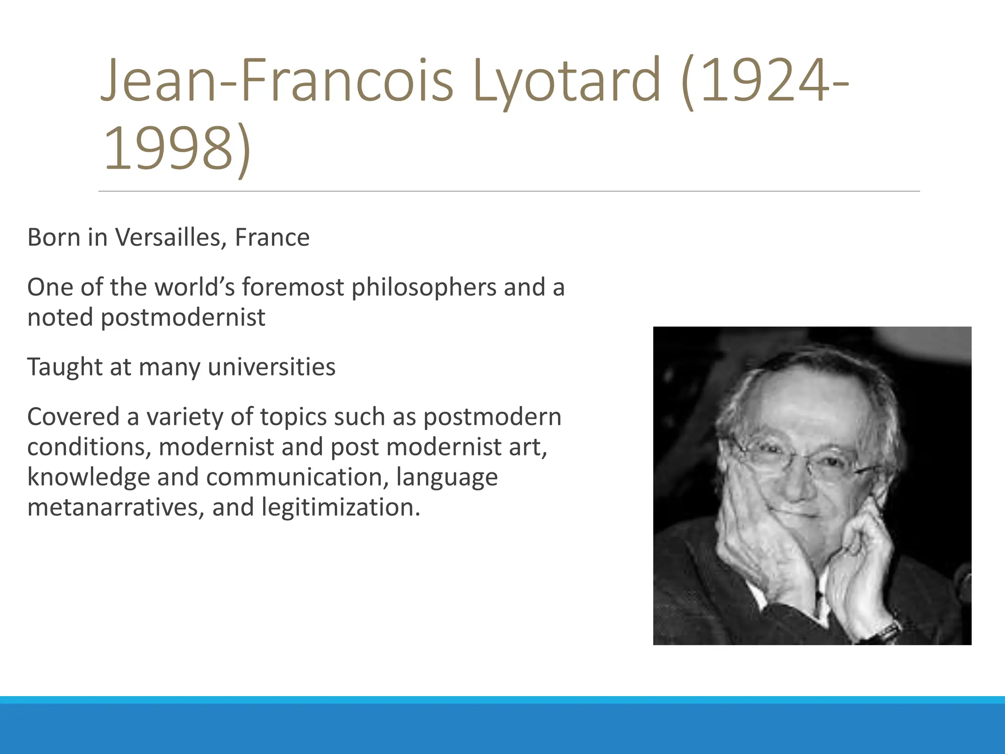 Jean-Francois Lyotard (1924-
1998)
Born in Versailles, France
One of the world’s foremost philosophers and a
noted postmodernist
Taught at many universities
Covered a variety of topics such as postmodern
conditions, modernist and post modernist art,
knowledge and communication, language
metanarratives, and legitimization.
 