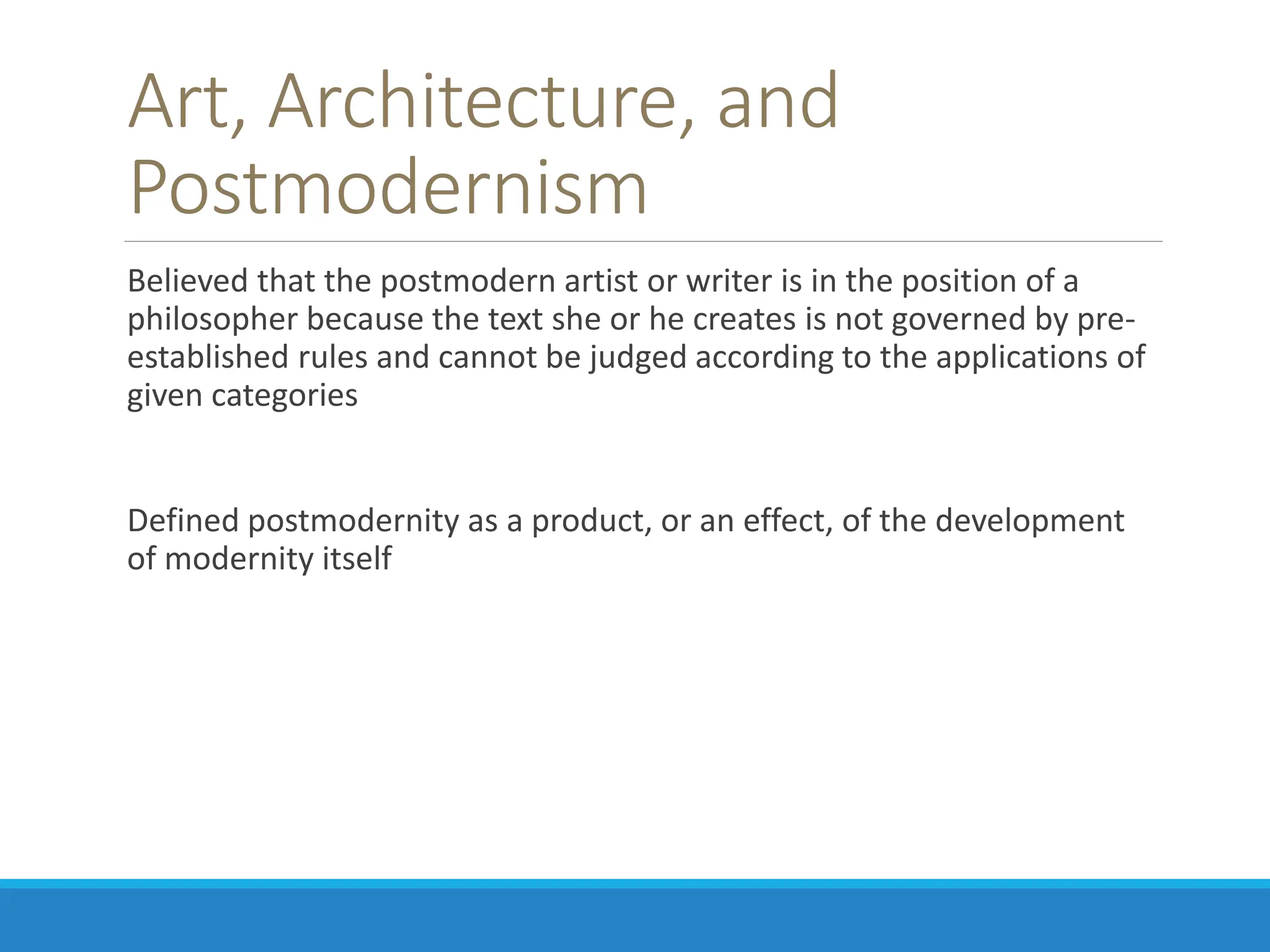 Art, Architecture, and
Postmodernism
Believed that the postmodern artist or writer is in the position of a
philosopher because the text she or he creates is not governed by pre-
established rules and cannot be judged according to the applications of
given categories
Defined postmodernity as a product, or an effect, of the development
of modernity itself
 