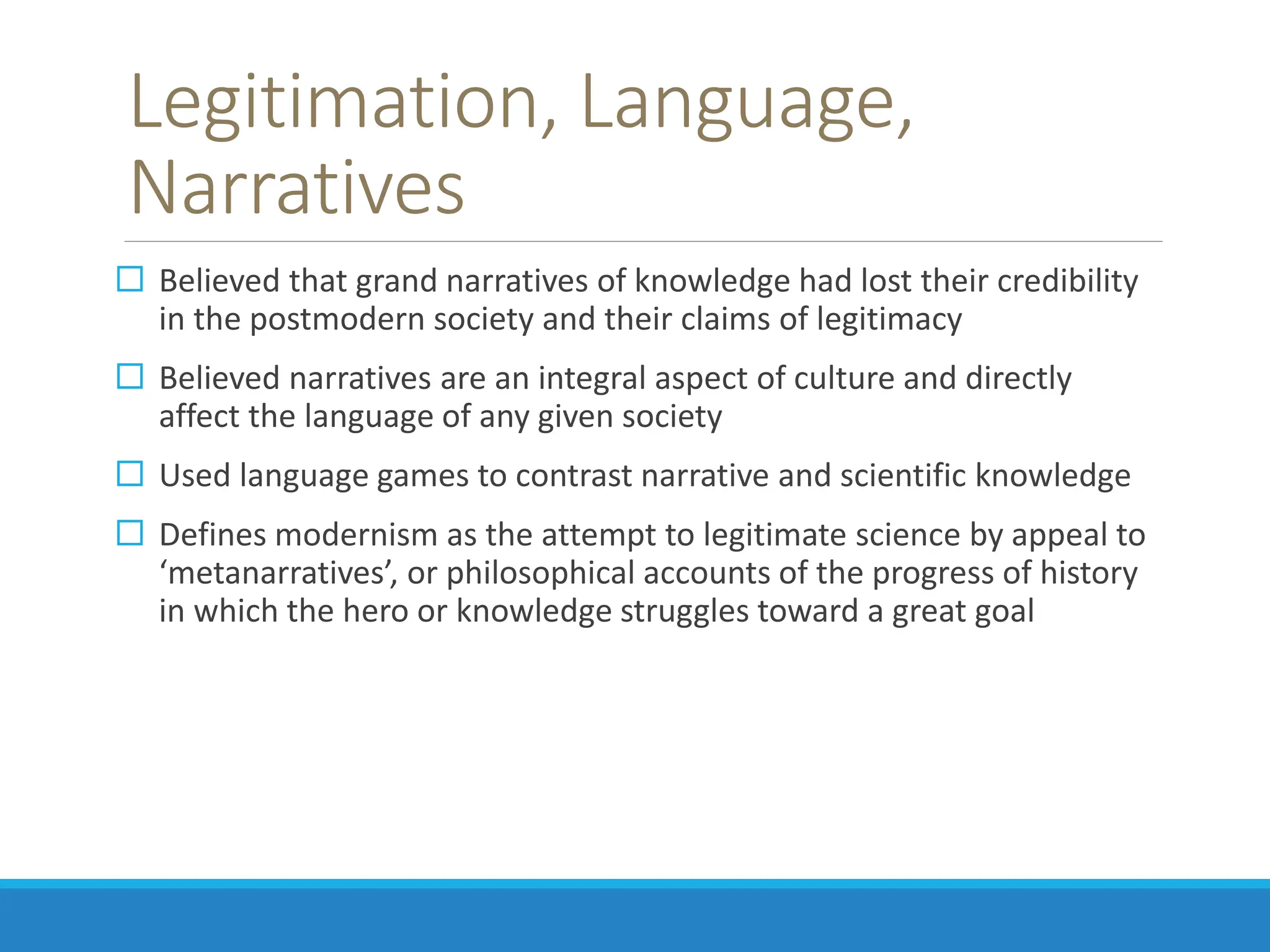 Legitimation, Language,
Narratives
 Believed that grand narratives of knowledge had lost their credibility
in the postmodern society and their claims of legitimacy
 Believed narratives are an integral aspect of culture and directly
affect the language of any given society
 Used language games to contrast narrative and scientific knowledge
 Defines modernism as the attempt to legitimate science by appeal to
‘metanarratives’, or philosophical accounts of the progress of history
in which the hero or knowledge struggles toward a great goal
 