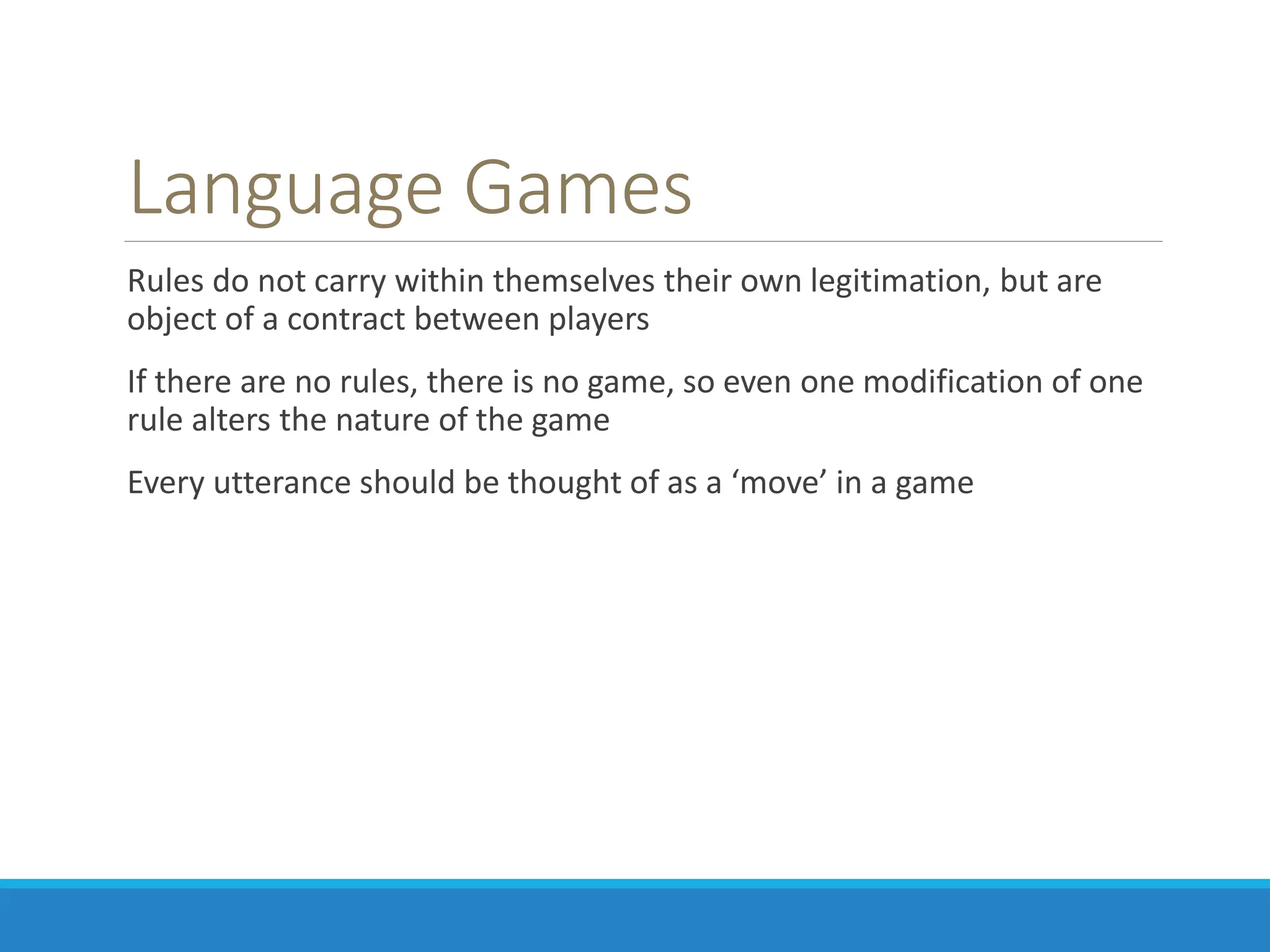 Language Games
Rules do not carry within themselves their own legitimation, but are
object of a contract between players
If there are no rules, there is no game, so even one modification of one
rule alters the nature of the game
Every utterance should be thought of as a ‘move’ in a game
 