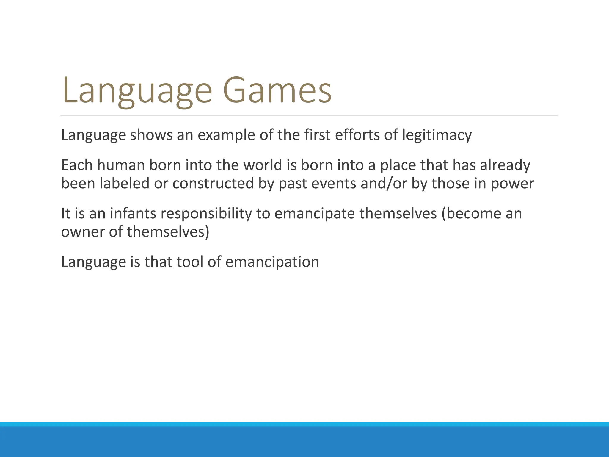 Language Games
Language shows an example of the first efforts of legitimacy
Each human born into the world is born into a place that has already
been labeled or constructed by past events and/or by those in power
It is an infants responsibility to emancipate themselves (become an
owner of themselves)
Language is that tool of emancipation
 