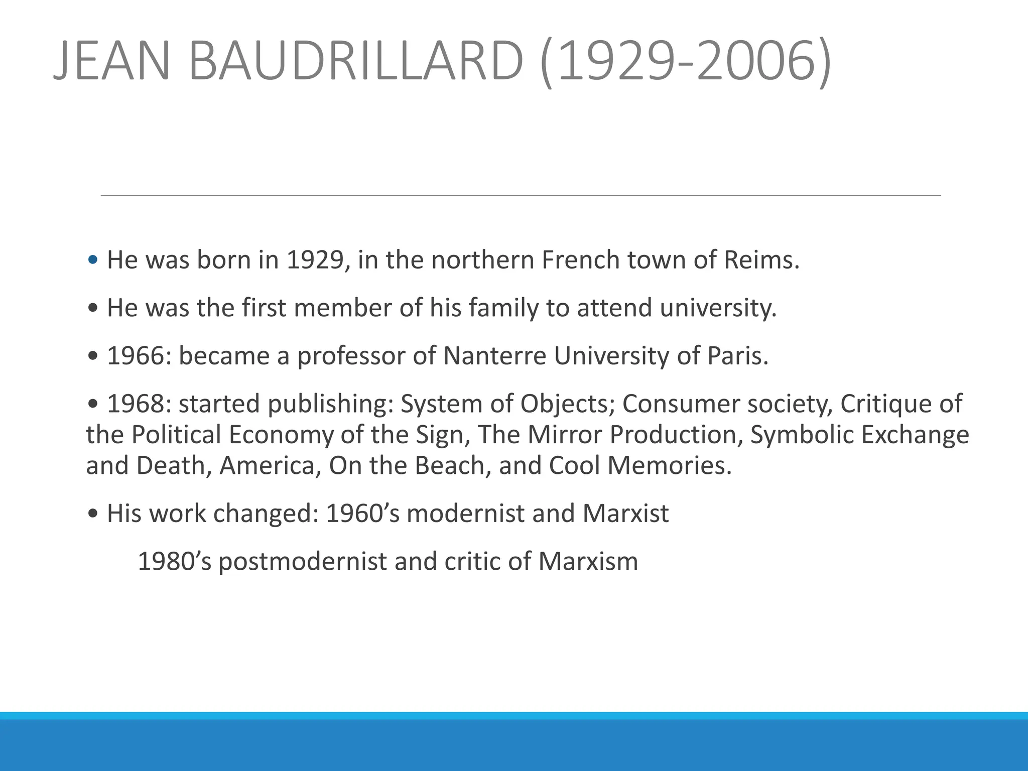 JEAN BAUDRILLARD (1929-2006)
• He was born in 1929, in the northern French town of Reims.
• He was the first member of his family to attend university.
• 1966: became a professor of Nanterre University of Paris.
• 1968: started publishing: System of Objects; Consumer society, Critique of
the Political Economy of the Sign, The Mirror Production, Symbolic Exchange
and Death, America, On the Beach, and Cool Memories.
• His work changed: 1960’s modernist and Marxist
1980’s postmodernist and critic of Marxism
 