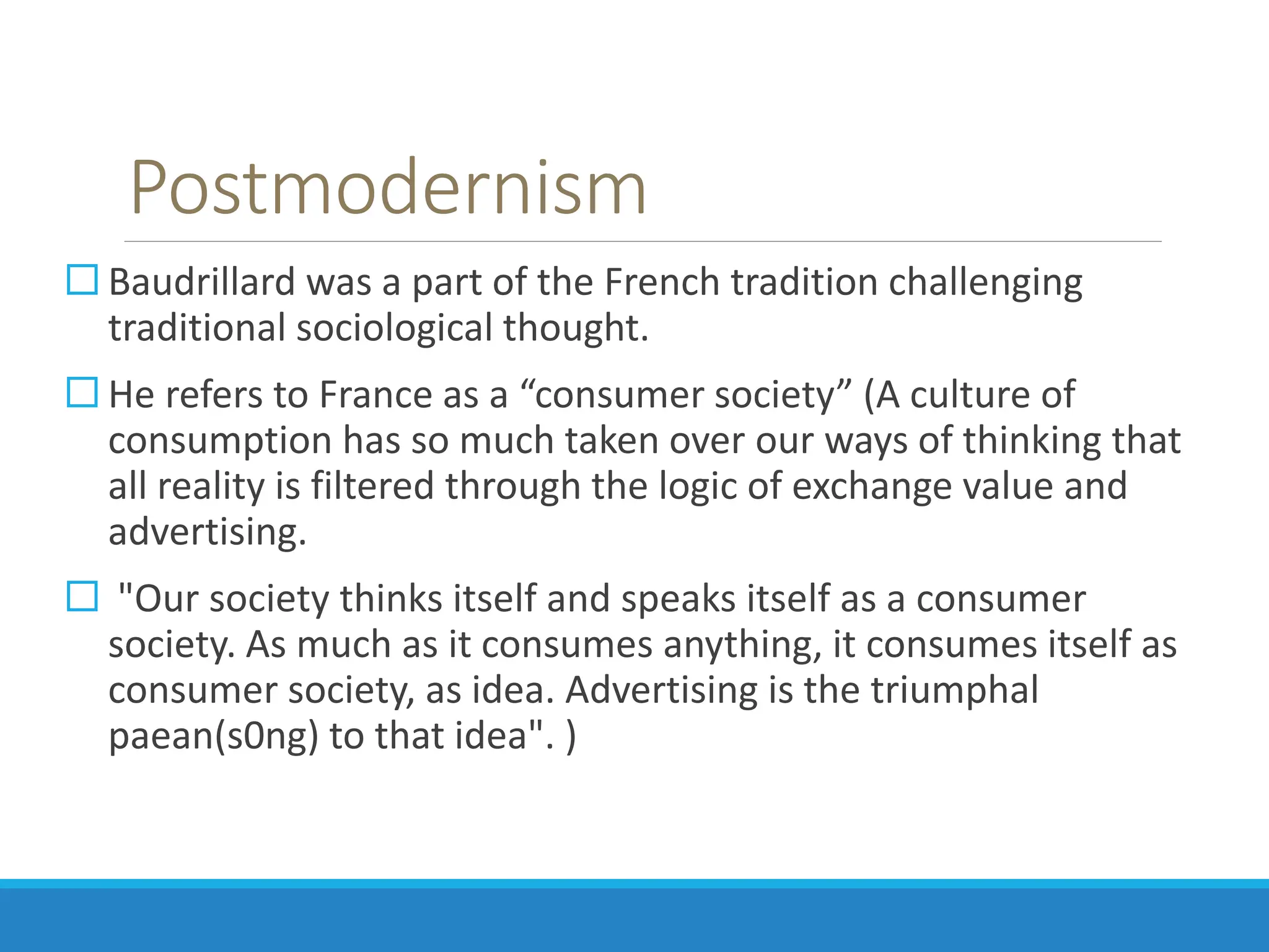 Postmodernism
 Baudrillard was a part of the French tradition challenging
traditional sociological thought.
 He refers to France as a “consumer society” (A culture of
consumption has so much taken over our ways of thinking that
all reality is filtered through the logic of exchange value and
advertising.
 "Our society thinks itself and speaks itself as a consumer
society. As much as it consumes anything, it consumes itself as
consumer society, as idea. Advertising is the triumphal
paean(s0ng) to that idea". )
 