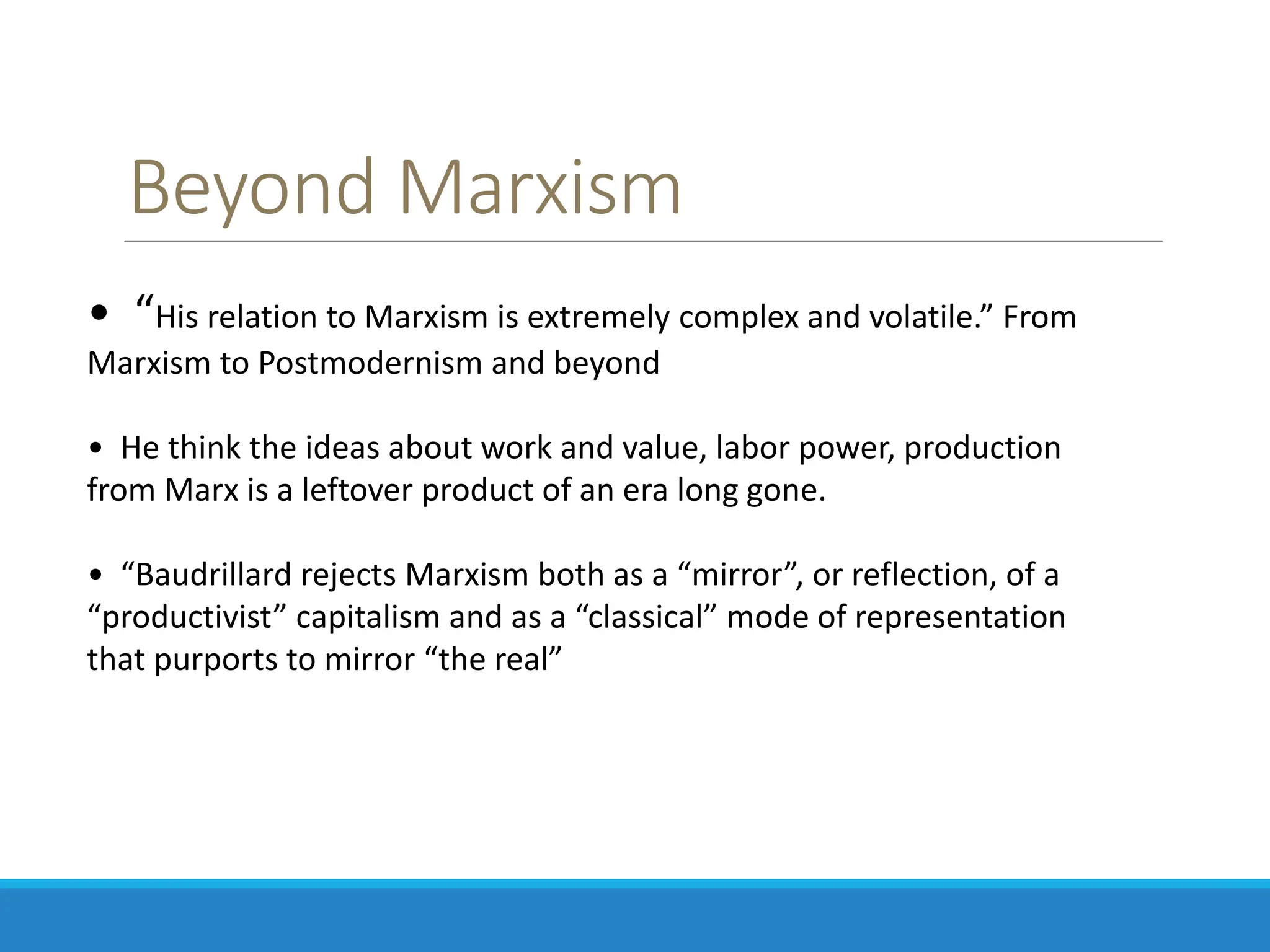 Beyond Marxism
• “His relation to Marxism is extremely complex and volatile.” From
Marxism to Postmodernism and beyond
• He think the ideas about work and value, labor power, production
from Marx is a leftover product of an era long gone.
• “Baudrillard rejects Marxism both as a “mirror”, or reflection, of a
“productivist” capitalism and as a “classical” mode of representation
that purports to mirror “the real”
 