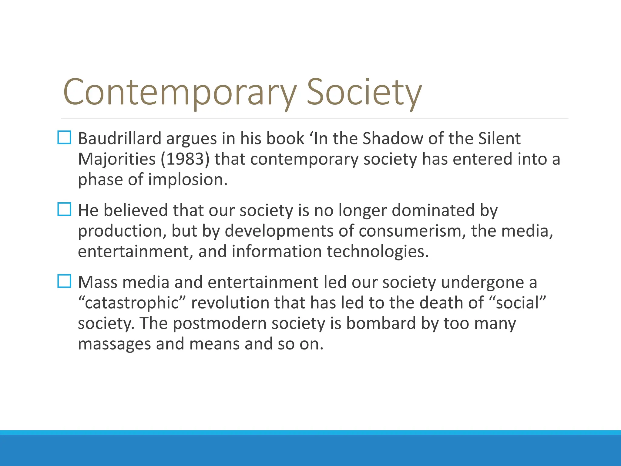 Contemporary Society
 Baudrillard argues in his book ‘In the Shadow of the Silent
Majorities (1983) that contemporary society has entered into a
phase of implosion.
 He believed that our society is no longer dominated by
production, but by developments of consumerism, the media,
entertainment, and information technologies.
 Mass media and entertainment led our society undergone a
“catastrophic” revolution that has led to the death of “social”
society. The postmodern society is bombard by too many
massages and means and so on.
 