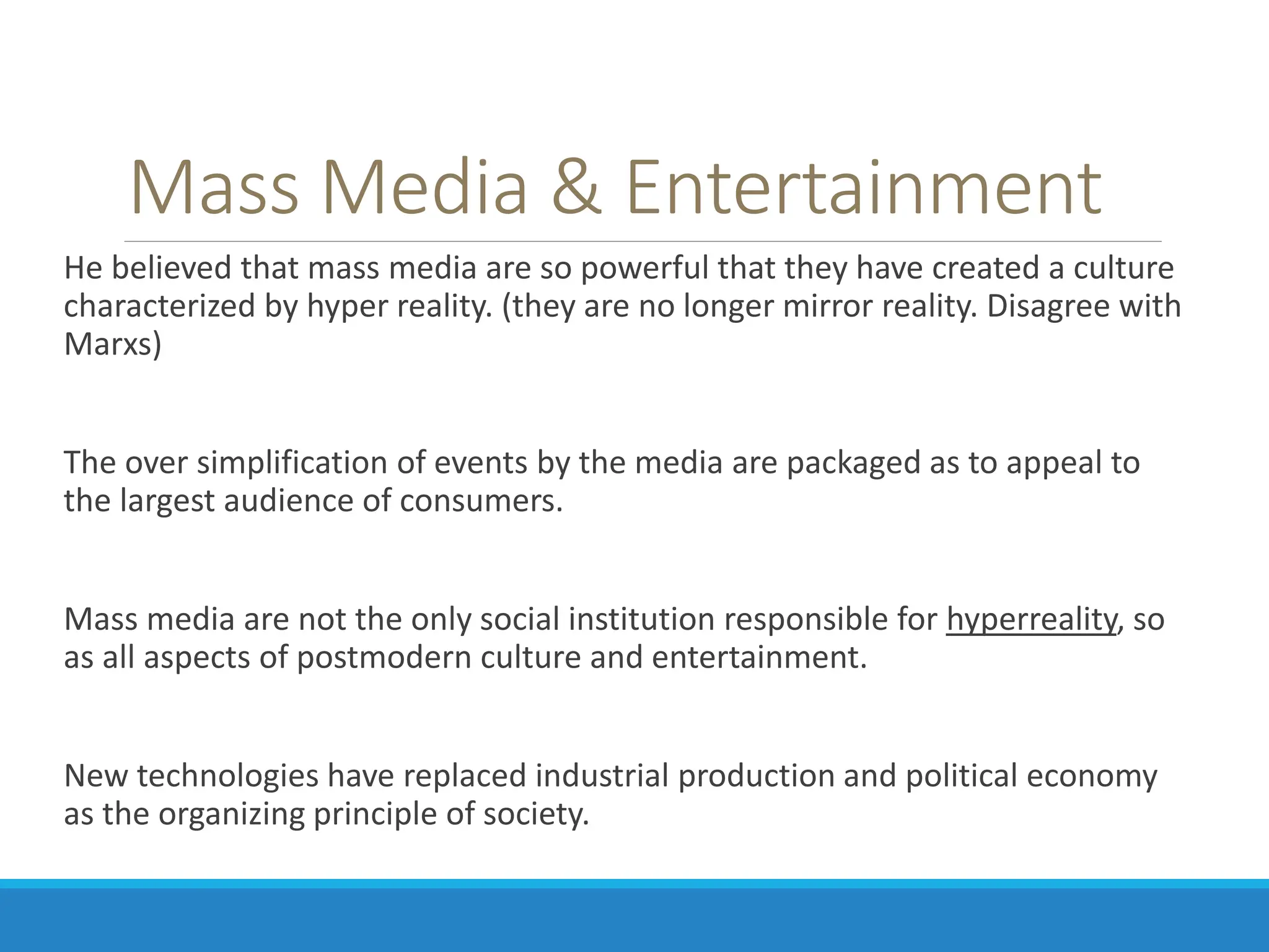 Mass Media & Entertainment
He believed that mass media are so powerful that they have created a culture
characterized by hyper reality. (they are no longer mirror reality. Disagree with
Marxs)
The over simplification of events by the media are packaged as to appeal to
the largest audience of consumers.
Mass media are not the only social institution responsible for hyperreality, so
as all aspects of postmodern culture and entertainment.
New technologies have replaced industrial production and political economy
as the organizing principle of society.
 