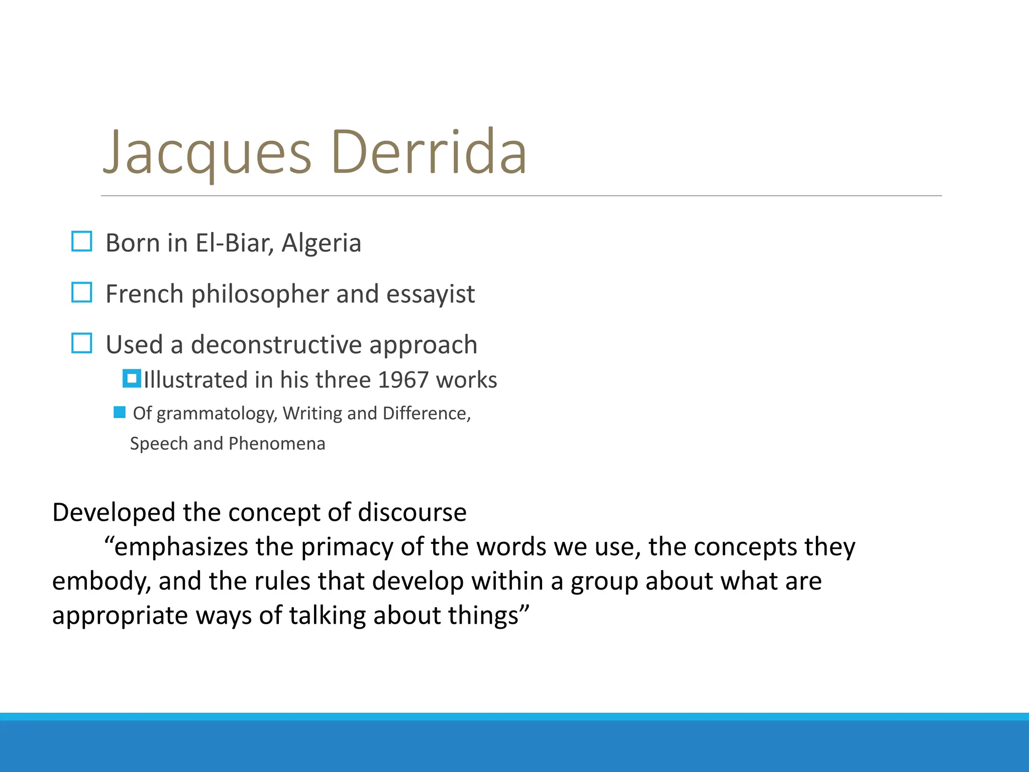 Jacques Derrida
 Born in El-Biar, Algeria
 French philosopher and essayist
 Used a deconstructive approach
Illustrated in his three 1967 works
 Of grammatology, Writing and Difference,
Speech and Phenomena
Developed the concept of discourse
“emphasizes the primacy of the words we use, the concepts they
embody, and the rules that develop within a group about what are
appropriate ways of talking about things”
 
