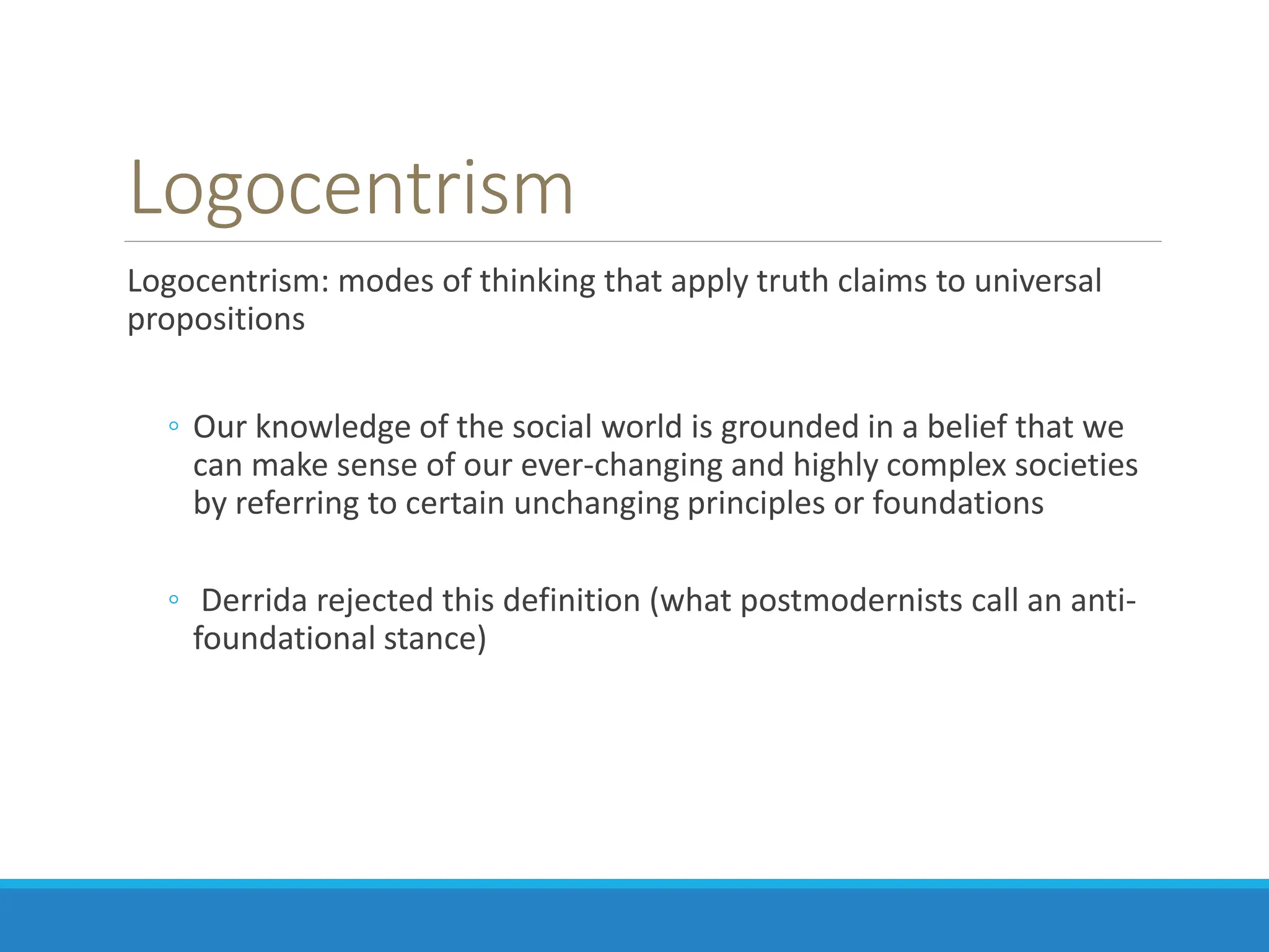 Logocentrism
Logocentrism: modes of thinking that apply truth claims to universal
propositions
◦ Our knowledge of the social world is grounded in a belief that we
can make sense of our ever-changing and highly complex societies
by referring to certain unchanging principles or foundations
◦ Derrida rejected this definition (what postmodernists call an anti-
foundational stance)
 