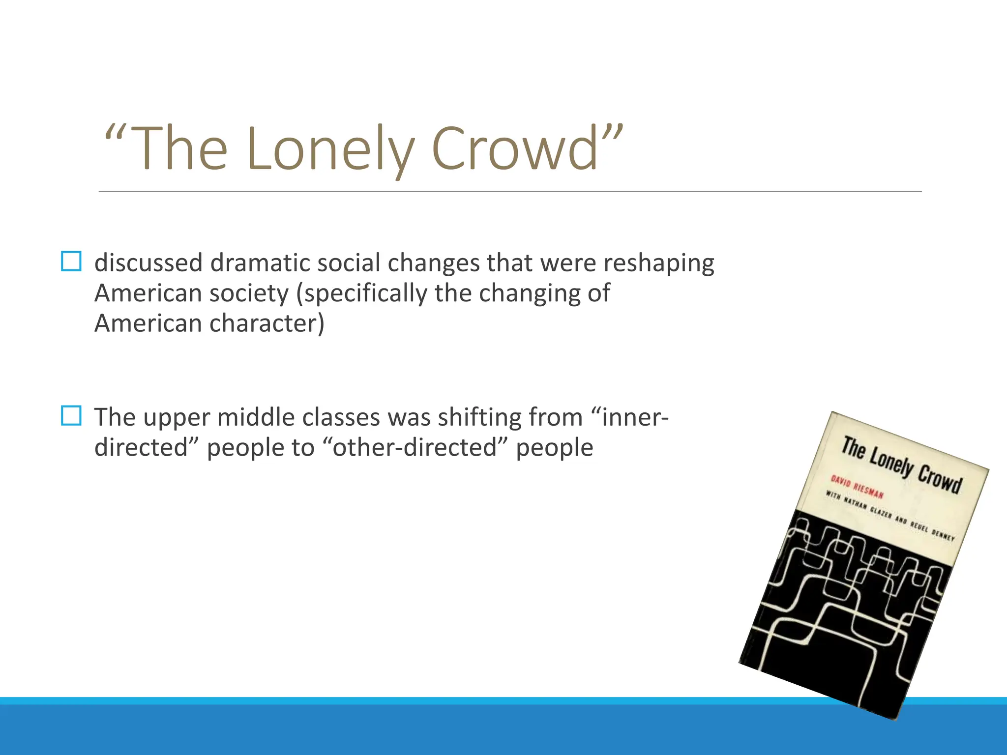 “The Lonely Crowd”
 discussed dramatic social changes that were reshaping
American society (specifically the changing of
American character)
 The upper middle classes was shifting from “inner-
directed” people to “other-directed” people
 