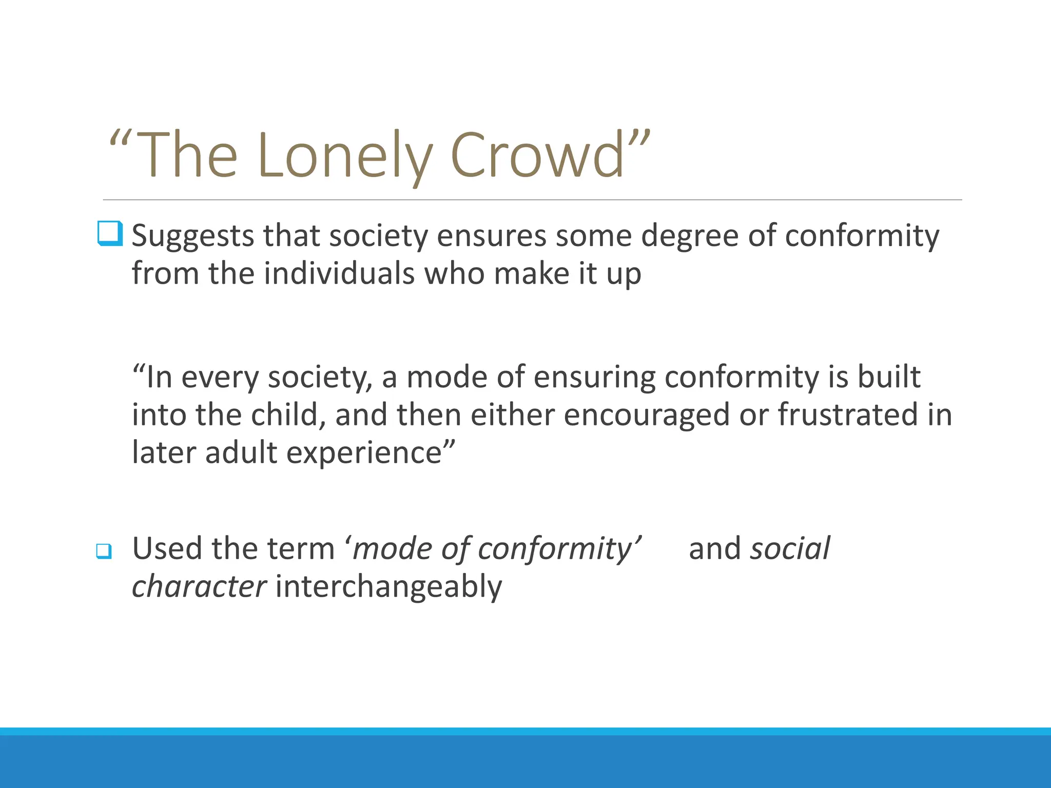 “The Lonely Crowd”
 Suggests that society ensures some degree of conformity
from the individuals who make it up
“In every society, a mode of ensuring conformity is built
into the child, and then either encouraged or frustrated in
later adult experience”
 Used the term ‘mode of conformity’ and social
character interchangeably
 