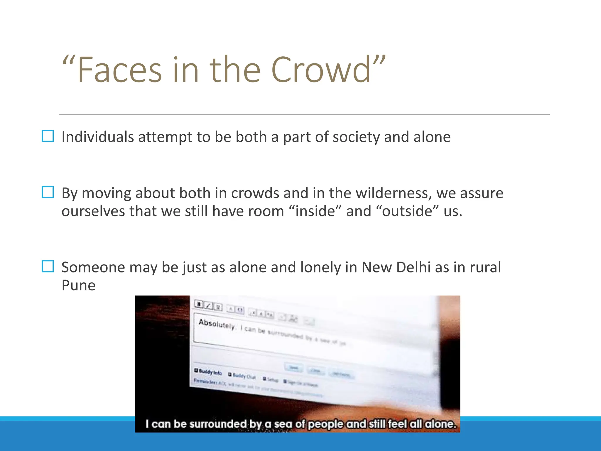“Faces in the Crowd”
 Individuals attempt to be both a part of society and alone
 By moving about both in crowds and in the wilderness, we assure
ourselves that we still have room “inside” and “outside” us.
 Someone may be just as alone and lonely in New Delhi as in rural
Pune
 