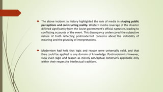  The above incident in history highlighted the role of media in shaping public
perceptions and constructing reality. Western media coverage of the disaster
differed significantly from the Soviet government's official narrative, leading to
conflicting accounts of the event. This discrepancy underscored the subjective
nature of truth reflecting postmodernist concerns about the instability of
meaning and the plurality of interpretations.
 Modernism had held that logic and reason were universally valid, and that
they could be applied to any domain of knowledge. Postmodernists however,
view even logic and reason as merely conceptual constructs applicable only
within their respective intellectual traditions.
 