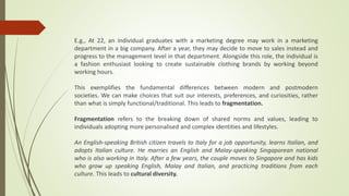 E.g., At 22, an individual graduates with a marketing degree may work in a marketing
department in a big company. After a year, they may decide to move to sales instead and
progress to the management level in that department. Alongside this role, the individual is
a fashion enthusiast looking to create sustainable clothing brands by working beyond
working hours.
This exemplifies the fundamental differences between modern and postmodern
societies. We can make choices that suit our interests, preferences, and curiosities, rather
than what is simply functional/traditional. This leads to fragmentation.
Fragmentation refers to the breaking down of shared norms and values, leading to
individuals adopting more personalised and complex identities and lifestyles.
An English-speaking British citizen travels to Italy for a job opportunity, learns Italian, and
adopts Italian culture. He marries an English and Malay-speaking Singaporean national
who is also working in Italy. After a few years, the couple moves to Singapore and has kids
who grow up speaking English, Malay and Italian, and practicing traditions from each
culture. This leads to cultural diversity.
 