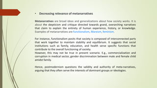 • Decreasing relevance of metanarratives
Metanarratives are broad ideas and generalizations about how society works. It is
about the skepticism and critique directed towards grand, overarching narratives
that claim to explain the entirety of human experience, history, or knowledge.
Examples of metanarratives are functionalism, Marxism, feminism.
For instance, functionalism posits that society is composed of interconnected parts
that work together to maintain stability and equilibrium. It suggests that social
institutions such as family, education, and health serve specific functions that
contribute to the overall functioning of society.
However, this may not be true in present scenario. E.g., commercialization and
corruption in medical sector, gender discrimination between male and female child
amidst family.
Hence, postmodernism questions the validity and authority of meta-narratives,
arguing that they often serve the interests of dominant groups or ideologies.
 