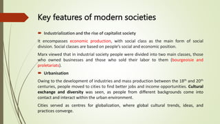 Key features of modern societies
 Industrialization and the rise of capitalist society
It encompasses economic production, with social class as the main form of social
division. Social classes are based on people’s social and economic position.
Marx viewed that in industrial society people were divided into two main classes, those
who owned businesses and those who sold their labor to them (bourgeoisie and
proletariats).
 Urbanisation
Owing to the development of industries and mass production between the 18th and 20th
centuries, people moved to cities to find better jobs and income opportunities. Cultural
exchange and diversity was seen, as people from different backgrounds come into
contact and interact within the urban environment.
Cities served as centres for globalization, where global cultural trends, ideas, and
practices converge.
 