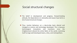 Social structural changes
 The belief in development and progress, forward-looking
attitude, the dependence on rationality and reason have led to a
lot of social structural changes.
 Thus, routine behaviour on a day-to-day basis altered and
changed as science and technology developed. This is because
technological innovations and inventions since the
Enlightenment altered the entire fabric of the world, restricting
itself to large well-developed towns, cities, and metropolitans.
 