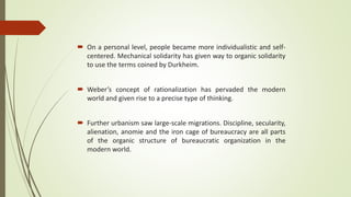  On a personal level, people became more individualistic and self-
centered. Mechanical solidarity has given way to organic solidarity
to use the terms coined by Durkheim.
 Weber’s concept of rationalization has pervaded the modern
world and given rise to a precise type of thinking.
 Further urbanism saw large-scale migrations. Discipline, secularity,
alienation, anomie and the iron cage of bureaucracy are all parts
of the organic structure of bureaucratic organization in the
modern world.
 