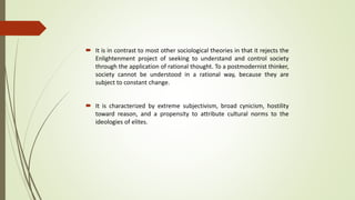  It is in contrast to most other sociological theories in that it rejects the
Enlightenment project of seeking to understand and control society
through the application of rational thought. To a postmodernist thinker,
society cannot be understood in a rational way, because they are
subject to constant change.
 It is characterized by extreme subjectivism, broad cynicism, hostility
toward reason, and a propensity to attribute cultural norms to the
ideologies of elites.
 