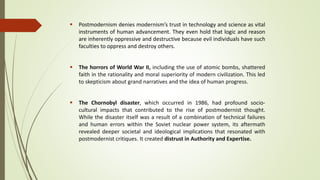  Postmodernism denies modernism’s trust in technology and science as vital
instruments of human advancement. They even hold that logic and reason
are inherently oppressive and destructive because evil individuals have such
faculties to oppress and destroy others.
 The horrors of World War II, including the use of atomic bombs, shattered
faith in the rationality and moral superiority of modern civilization. This led
to skepticism about grand narratives and the idea of human progress.
 The Chornobyl disaster, which occurred in 1986, had profound socio-
cultural impacts that contributed to the rise of postmodernist thought.
While the disaster itself was a result of a combination of technical failures
and human errors within the Soviet nuclear power system, its aftermath
revealed deeper societal and ideological implications that resonated with
postmodernist critiques. It created distrust in Authority and Expertise.
 