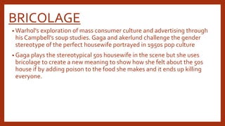 BRICOLAGE 
• Warhol's exploration of mass consumer culture and advertising through 
his Campbell's soup studies. Gaga and akerlund challenge the gender 
stereotype of the perfect housewife portrayed in 1950s pop culture 
• Gaga plays the stereotypical 50s housewife in the scene but she uses 
bricolage to create a new meaning to show how she felt about the 50s 
house if by adding poison to the food she makes and it ends up killing 
everyone. 
