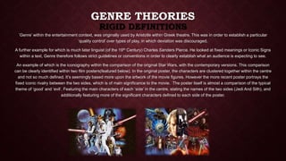 GENRE THEORIES 
RIGID DEFINITIONS 
‘Genre’ within the entertainment context, was originally used by Aristotle within Greek theatre. This was in order to establish a particular 
‘quality control’ over types of play, in which deviation was discouraged. 
A further example for which is much later linguist (of the 19th Century) Charles Sanders Pierce. He looked at fixed meanings or Iconic Signs 
within a text, Genre therefore follows strict guidelines or conventions in order to clearly establish what an audience is expecting to see. 
An example of which is the iconography within the comparison of the original Star Wars, with the contemporary versions. This comparison 
can be clearly identified within two film posters(featured below). In the original poster, the characters are clustered together within the centre 
and not so much defined. It’s seemingly based more upon the artwork of the movie figures. However the more recent poster portrays the 
fixed iconic rivalry between the two sides, which is of main significance to the movie. The poster itself is almost a comparison of the typical 
theme of ‘good’ and ‘evil’. Featuring the main characters of each ‘side’ in the centre, stating the names of the two sides (Jedi And Sith), and 
additionally featuring more of the significant characters defined to each side of the poster. 
 