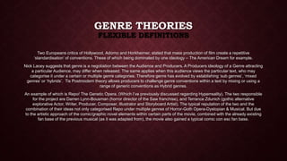 GENRE THEORIES 
FLEXIBLE DEFINITIONS 
Two Europeans critics of Hollywood, Adorno and Horkheimer, stated that mass production of film create a repetitive 
‘standardisation’ of conventions. These of which being dominated by one ideology – The American Dream for example. 
Nick Lacey suggests that genre is a negotiation between the Audience and Producers. A Producers ideology of a Genre attracting 
a particular Audience, may differ when released. The same applies when this audience views the particular text, who may 
categorise it under a certain or multiple genre categories. Therefore genre has evolved by establishing ‘sub genres’, ‘mixed 
genres’ or ‘hybrids’. Tis Postmodern theory allows producers to challenge genre conventions within a text by mixing or using a 
range of generic conventions as Hybrid genres. 
An example of which is Repo! The Genetic Opera. (Which I’ve previously discussed regarding Hyperreality). The two responsible 
for the project are Darren Lynn-Bousman (horror director of the Saw franchise), and Terrance Zdunich (gothic alternative 
explorative Actor, Writer, Producer, Composer, Illustrator and Storyboard Artist). The typical reputation of the two and the 
combination of their ideas not only categorised Repo under multiple genres of Horror-Goth Opera-Dystopian & Musical. But due 
to the artistic approach of the comic/graphic novel elements within certain parts of the movie, combined with the already existing 
fan base of the previous musical (as it was adapted from), the movie also gained a typical comic con esc fan base. 
 