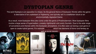 DYSTOPIAN GENRE 
The word Dystopia is an opposition to Utopia. So the general theme of Dystopian Worlds within the genre 
is descriptive of an unpleasant or frightening, and typically set in a totalitarian future or an 
environmentally degraded theme. 
As a result, most Dystopian films also come under the genre of Postmodernism. Most dystopian films 
involve a large sense of hyperrealism, uneasily nightmarish and overly futuristic. Due to the wide range 
of conventions and themes within the Dystopian atmosphere, it is often seen as having a sub genre or 
open to create hybrid genres. For example The Crow, which has elements of horror and fantasy as 
well as social issues. 
 