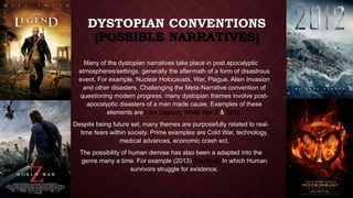 DYSTOPIAN CONVENTIONS 
(POSSIBLE NARRATIVES) 
Many of the dystopian narratives take place in post apocalyptic 
atmospheres/settings, generally the aftermath of a form of disastrous 
event. For example, Nuclear Holocausts, War, Plague, Alien Invasion 
and other disasters. Challenging the Meta-Narrative convention of 
questioning modern progress, many dystopian themes involve post-apocalyptic 
disasters of a man made cause. Examples of these 
elements are I Am Legend, World War Z & 2012. 
Despite being future set, many themes are purposefully related to real-time 
fears within society. Prime examples are Cold War, technology, 
medical advances, economic crash ect. 
The possibility of human demise has also been a adapted into the 
genre many a time. For example (2013) The Host. In which Human 
survivors struggle for existence. 
 