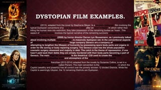 DYSTOPIAN FILM EXAMPLES. 
• The Host (2013), adapted from the novel by Stephanie Meyer. Is a futuristic dystopian film involving the 
typical Dystopian conventions of a post apocalyptic world after an alien invasion. In which rather than 
killing the human race into extinction, they take possession of the remaining bodies as ‘hosts’. This 
aspect of human demise involves the typical narrative of the remaining survivors struggling for existence. 
• Repo! The Genetic Opera (2008) by horror director Darren Lyn Bousemann, as i previously talked 
about involving multiple ‘hybrid’ genres, is massively dystopian set. In the conventional aspects 
of technology and medical advances, large company Geneco are a company of modern progress 
attempting to lengthen the lifespan of humanity by possessing spare body parts and organs in 
order for life saving or body repairing surgery. The Geneco craze has the whole population 
cosmetic surgery obsessed and majorly in debt. The catch is the theme of reposession, if one 
hasn’t paid back their debts they are simply murdered with their body parts becoming a part of 
Geneco. The main High Art convention is the theatrical CGI used to create the polluted, 
environmentally unhealthy state and atmosphere of the futuristic Dystopian world. 
• The Hunger Games franchise (2012-2014) adapted from the novels by Suzanne Collins, is set in a 
future post apocalyptic world called Panem. The main convention is the Totalitarian theme, in which the 
Capitol (wealthy and powerful) has all control over the poverty stricken 12 divided Districts. While the 
Capitol is seemingly Utopian, the 12 remaining Districts are Dystopian. 
