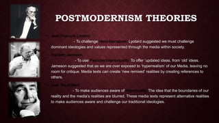 POSTMODERNISM THEORIES 
• Jean-Francois Lyotard. 
- To challenge Meta-Narratives. Lyotard suggested we must challenge 
dominant ideologies and values represented through the media within society. 
• Frederic Jameson. 
- To use Pastiche/Intertextuality. To offer ‘updated ideas, from ‘old’ ideas. 
Jameson suggested that as we are over exposed to ‘hyperrealism’ of our Media, leaving no 
room for critique. Media texts can create ‘new remixed’ realities by creating references to 
others. 
• Jean Baudrillard 
- To make audiences aware of Hyperreality. The idea that the boundaries of our 
reality and the media’s realities are blurred. These media texts represent alternative realities 
to make audiences aware and challenge our traditional ideologies. 
 
