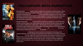 CHALLENGING META-NARRATIVES 
• Narratives which questions whether modern progress is for the ‘good’ of society through a critique 
of society/mass production are typically postmodern. An example of this is the (1982) futuristic 
dystopian-science fiction film Blade Runner, in which genetically engineered human robots, called 
Replicants, are banned from Earth after ‘turning’ dangerous. Fugitive Replicants are hunted down 
after illegally returning to Earth. A prime example of human technological progression being 
questioned after overproduction. 
• Narrative themes that challenge conventional film narratives. An example of a ‘Conventional’ film 
narrative could be based on two rivalries (good and evil), yet the film structure focuses upon the 
‘good guy/hero’ defeating the ‘baddies/rivals’. Yet the aspect of a narrative ‘challenging’ the 
conventional may be focusing on the opposing team, so that the Narrator is the criminal opposing 
society or the police. An example of which being Pulp Fiction or Public Enemies. Or having a 
female playing a traditionally male role - Kill Bill for example. 
• Non linear Narratives – Challenge the 3 act conventions by disrupting the chronology of the 
narrative sequence. A prime example of the narratives which oppose the chronological sequence 
is The Prestige. The film begins with one of the final scenes, and continues to narrate from three 
different points of the entire story, and switches from each of these throughout. This being until 
ends tie in a psychological-thriller manner at the very end. This style of narrative engages the 
audience with the characters more, involving the audience psychologically, making them more 
active viewers. 
 